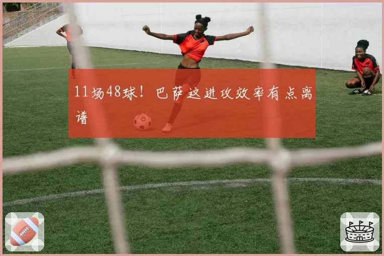 11场48球！巴萨这进攻效率有点离谱