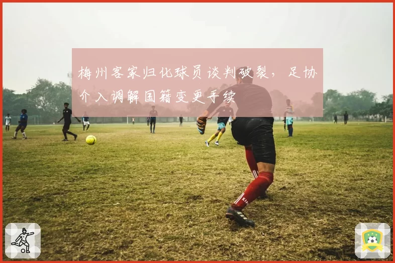 梅州客家归化球员谈判破裂，足协介入调解国籍变更手续