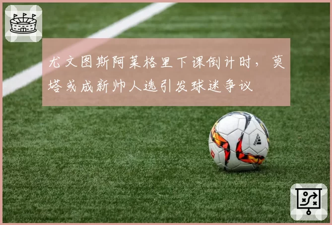 尤文图斯阿莱格里下课倒计时，莫塔或成新帅人选引发球迷争议
