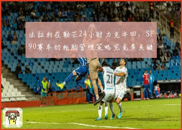法拉利在勒芒24小时力克丰田,SF90赛车的轮胎管理策略究竟多关键?