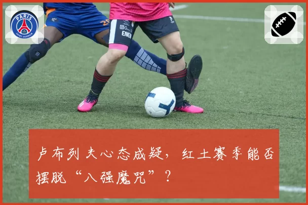 卢布列夫心态成疑,红土赛季能否摆脱“八强魔咒”?