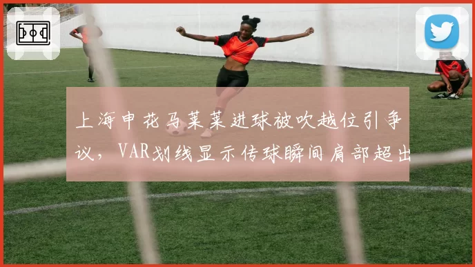 上海申花马莱莱进球被吹越位引争议，VAR划线显示传球瞬间肩部超出半个身位