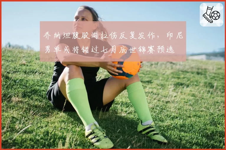 乔纳坦腹股沟拉伤反复发作，印尼男单或将错过七月底世锦赛预选
