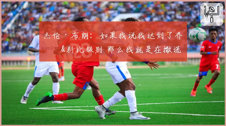 杰伦·布朗：如果我说我达到了乔丹&科比级别 那么我就是在撒谎