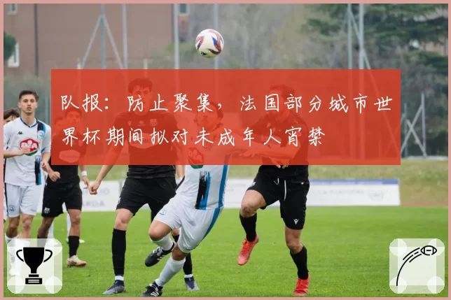 队报：防止聚集，法国部分城市世界杯期间拟对未成年人宵禁