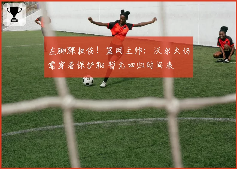 左脚踝扭伤！篮网主帅：沃尔夫仍需穿着保护靴 暂无回归时间表