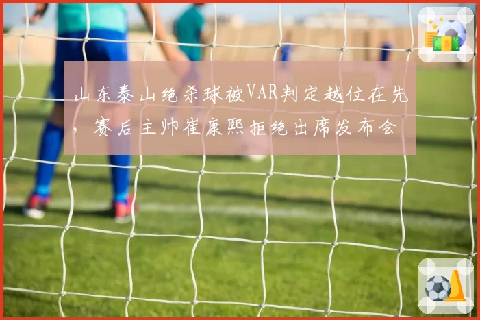 山东泰山绝杀球被VAR判定越位在先,赛后主帅崔康熙拒绝出席发布会