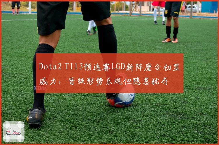 Dota2 TI13预选赛LGD新阵磨合初显威力，晋级形势乐观但隐患犹存