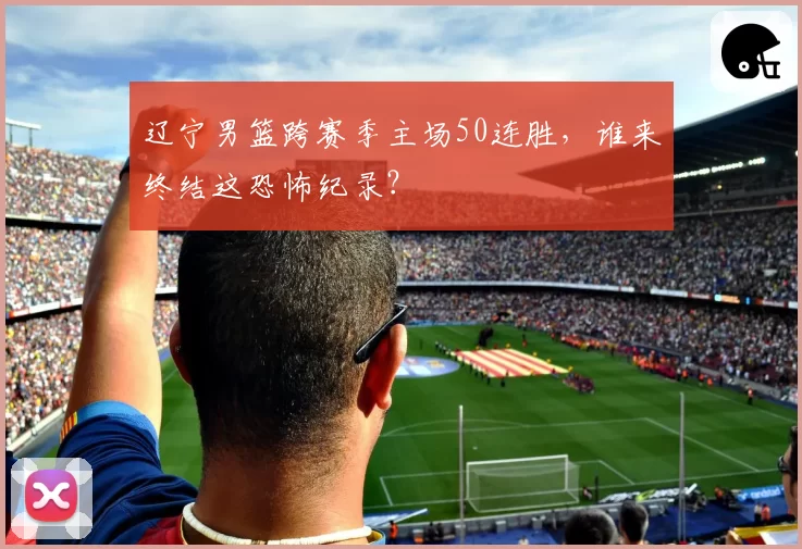 辽宁男篮跨赛季主场50连胜，谁来终结这恐怖纪录？