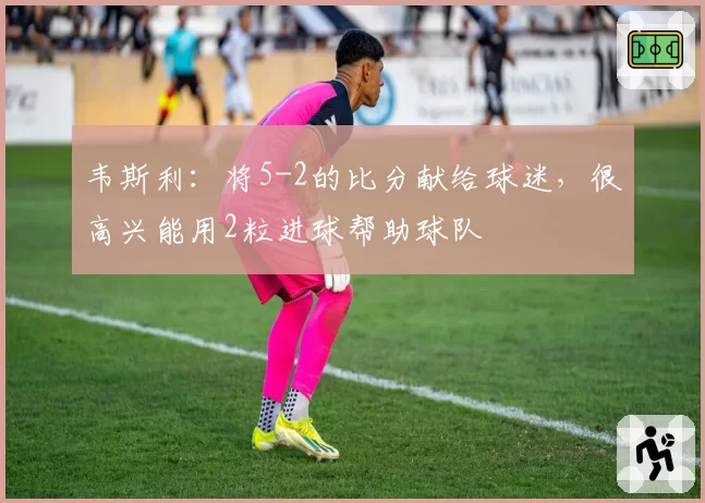 韦斯利:将5-2的比分献给球迷,很高兴能用2粒进球帮助球队