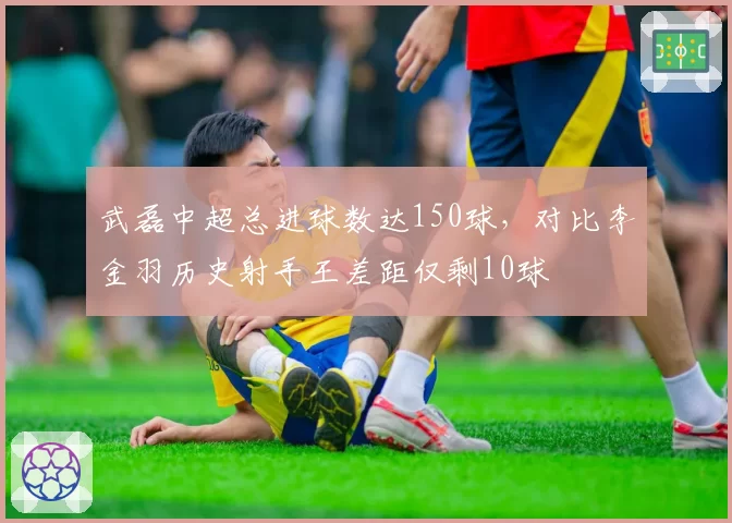 武磊中超总进球数达150球，对比李金羽历史射手王差距仅剩10球