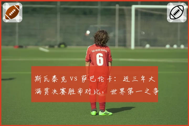 斯瓦泰克 vs 萨巴伦卡：近三年大满贯决赛胜率对比，世界第一之争白热化