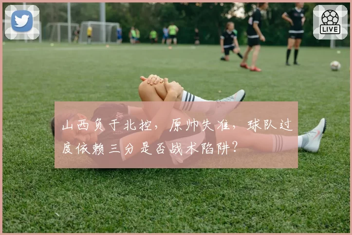 山西负于北控，原帅失准，球队过度依赖三分是否战术陷阱？