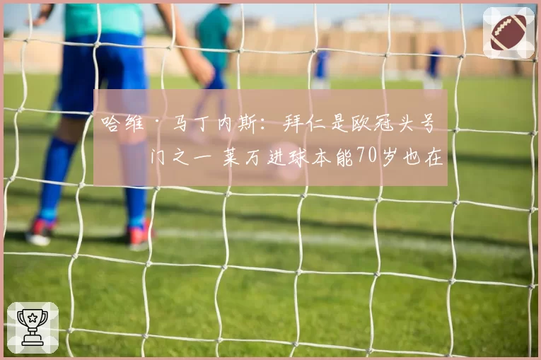 哈维·马丁内斯:拜仁是欧冠头号热门之一 莱万进球本能70岁也在