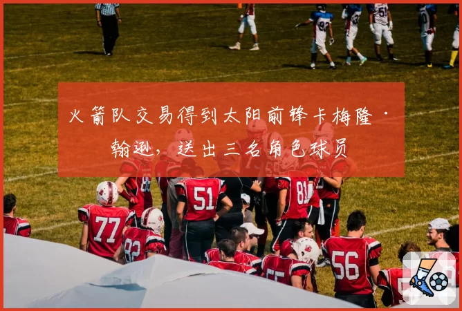 火箭队交易得到太阳前锋卡梅隆·约翰逊，送出三名角色球员