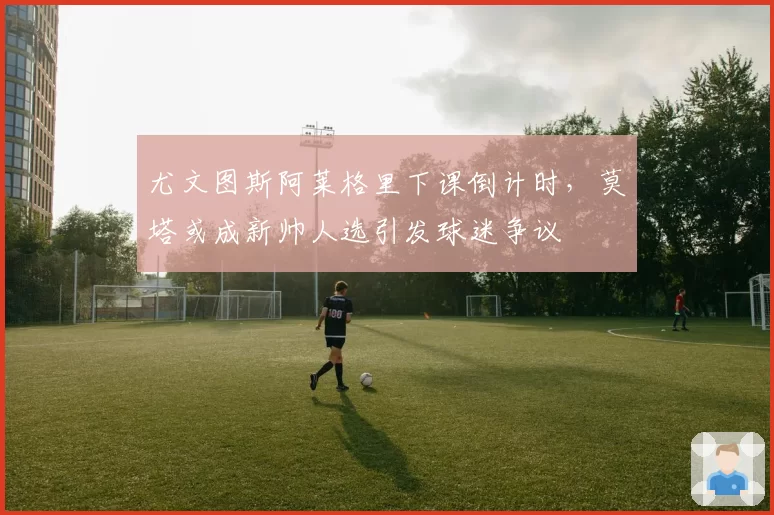 尤文图斯阿莱格里下课倒计时，莫塔或成新帅人选引发球迷争议
