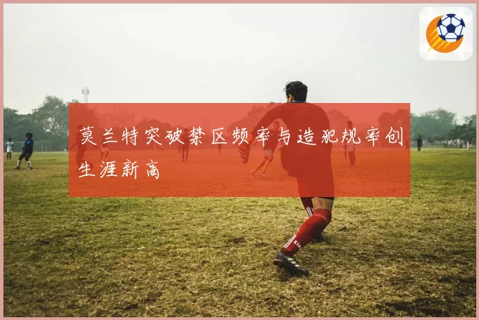 莫兰特突破禁区频率与造犯规率创生涯新高