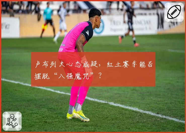 卢布列夫心态成疑,红土赛季能否摆脱“八强魔咒”?