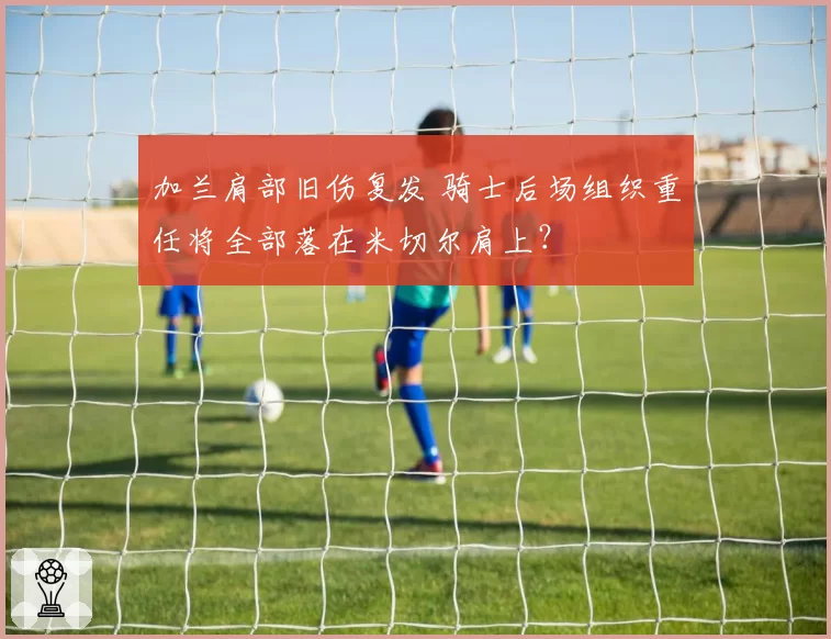 加兰肩部旧伤复发 骑士后场组织重任将全部落在米切尔肩上?