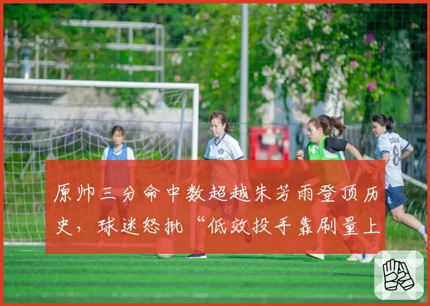 原帅三分命中数超越朱芳雨登顶历史，球迷怒批“低效投手靠刷量上位”