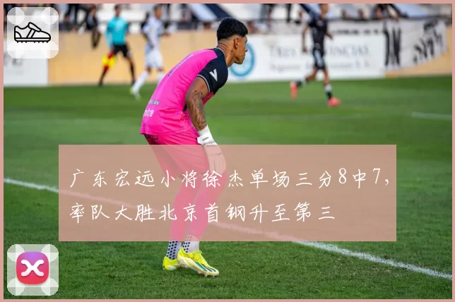 广东宏远小将徐杰单场三分8中7，率队大胜北京首钢升至第三