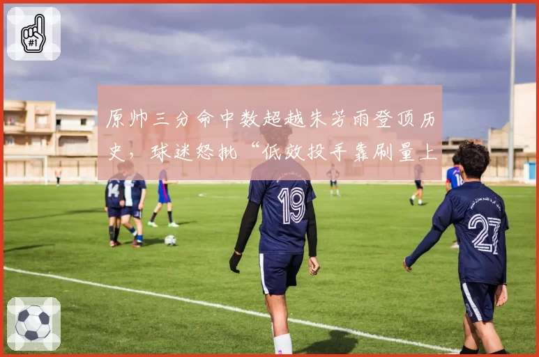 原帅三分命中数超越朱芳雨登顶历史，球迷怒批“低效投手靠刷量上位”