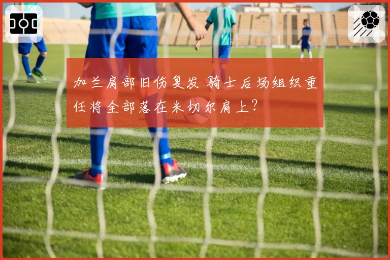 加兰肩部旧伤复发 骑士后场组织重任将全部落在米切尔肩上?