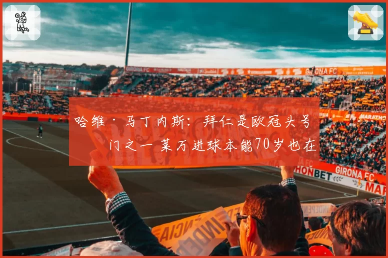 哈维·马丁内斯:拜仁是欧冠头号热门之一 莱万进球本能70岁也在