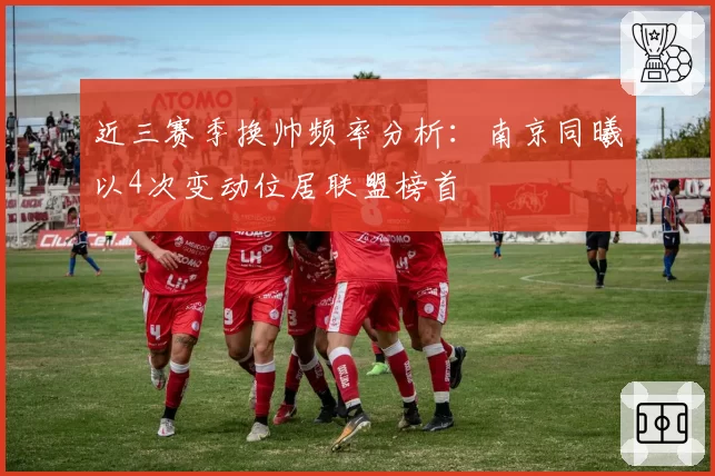 近三赛季换帅频率分析：南京同曦以4次变动位居联盟榜首