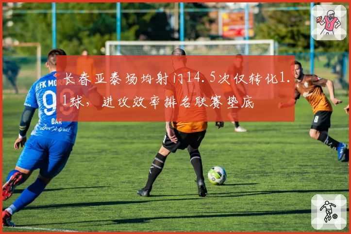 长春亚泰场均射门14.5次仅转化1.1球，进攻效率排名联赛垫底