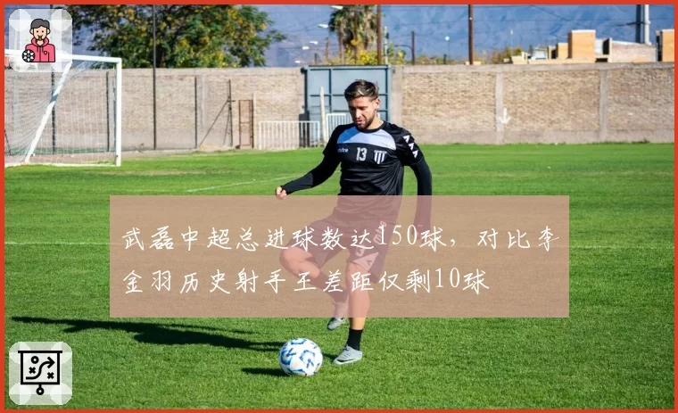 武磊中超总进球数达150球，对比李金羽历史射手王差距仅剩10球