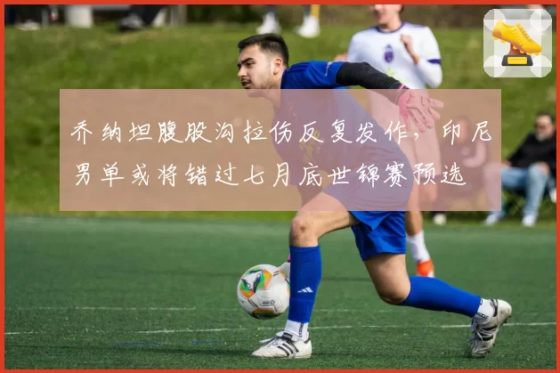 乔纳坦腹股沟拉伤反复发作，印尼男单或将错过七月底世锦赛预选