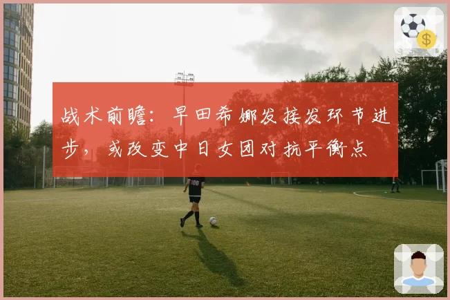 战术前瞻：早田希娜发接发环节进步，或改变中日女团对抗平衡点