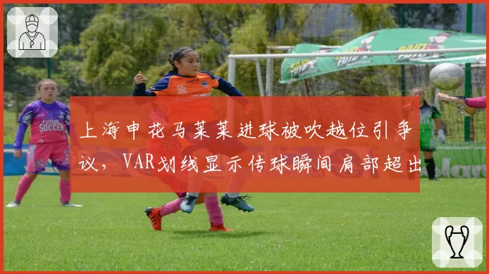 上海申花马莱莱进球被吹越位引争议，VAR划线显示传球瞬间肩部超出半个身位