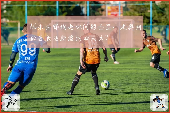 AC米兰锋线老化问题凸显，皮奥利能否激活新援找回火力？
