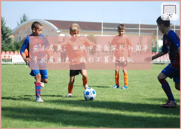 安东尼奥:回顾中国国家队和国字号发展历史,我们不算是强队