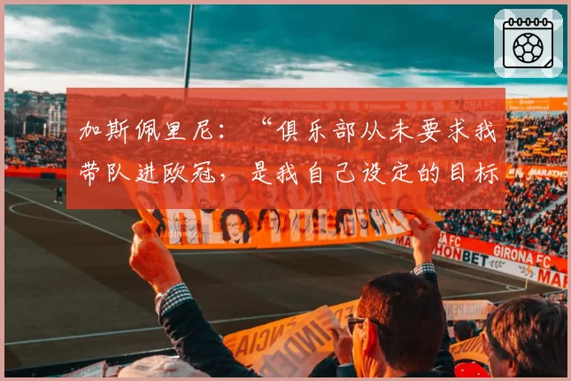 加斯佩里尼:“俱乐部从未要求我带队进欧冠,是我自己设定的目标”。关于罗马的转会市场……