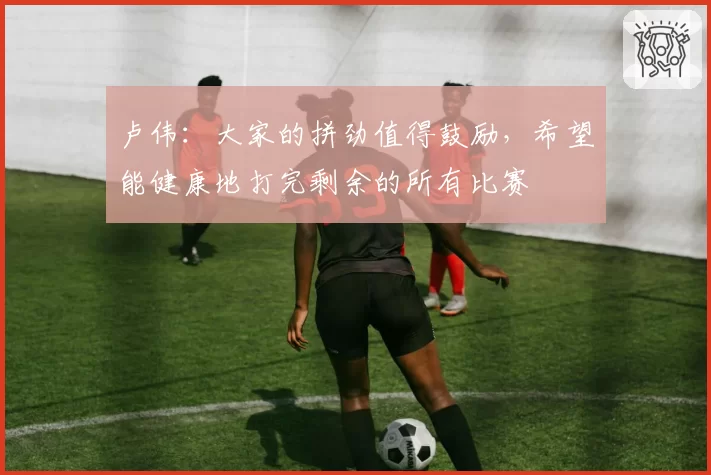 卢伟:大家的拼劲值得鼓励,希望能健康地打完剩余的所有比赛