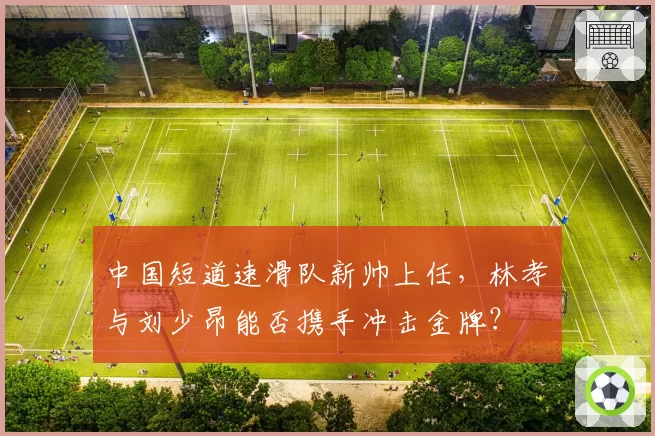 中国短道速滑队新帅上任，林孝埈与刘少昂能否携手冲击金牌？