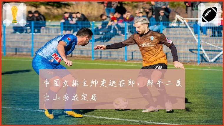 中国女排主帅更迭在即，郎平二度出山或成定局