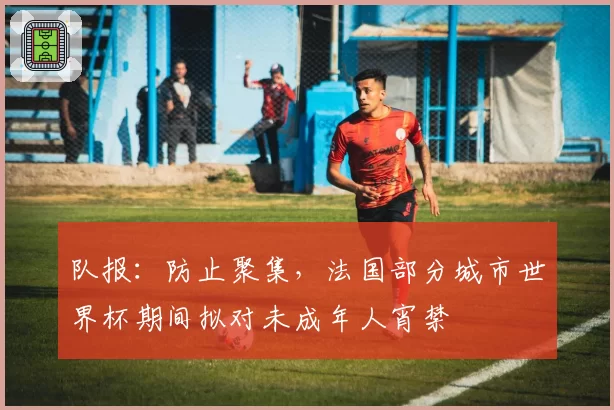 队报：防止聚集，法国部分城市世界杯期间拟对未成年人宵禁