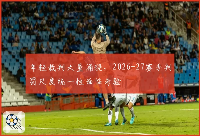 年轻裁判大量涌现,2026-27赛季判罚尺度统一性面临考验