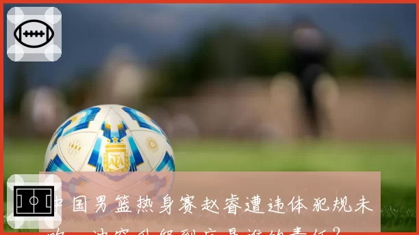 中国男篮热身赛赵睿遭违体犯规未吹，冲突升级到底是谁的责任？