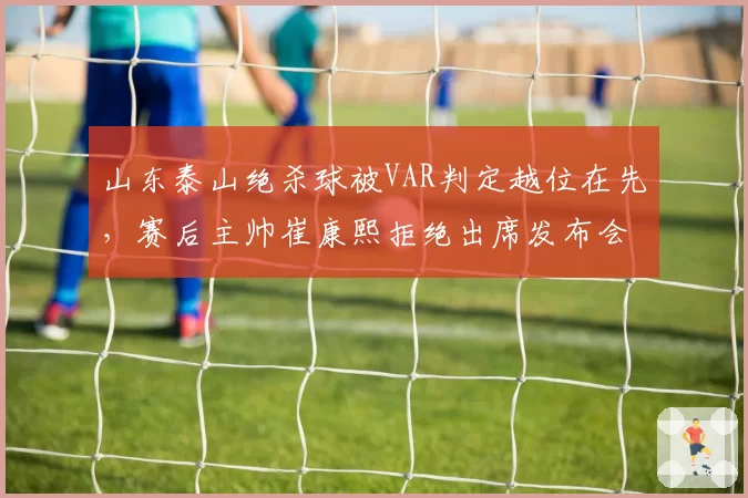 山东泰山绝杀球被VAR判定越位在先,赛后主帅崔康熙拒绝出席发布会