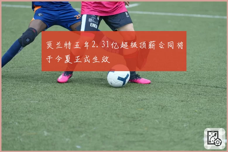 莫兰特五年2.31亿超级顶薪合同将于今夏正式生效