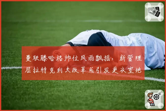 曼联滕哈格帅位风雨飘摇，新管理层拉特克利夫改革或引发更衣室地震