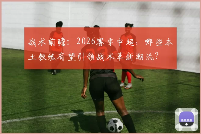 战术前瞻：2026赛季中超，哪些本土教练有望引领战术革新潮流？