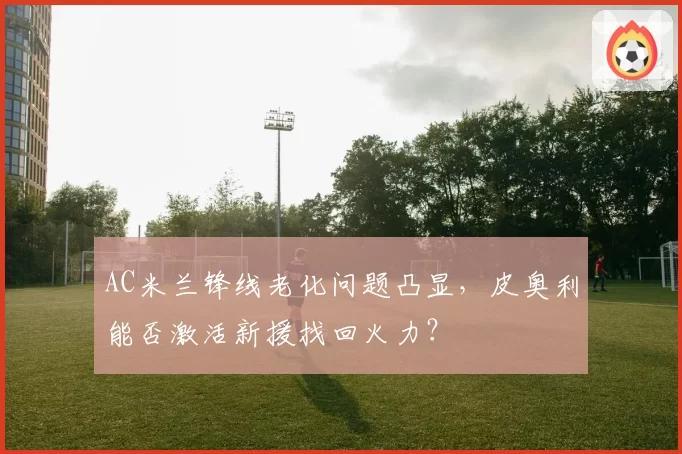 AC米兰锋线老化问题凸显，皮奥利能否激活新援找回火力？