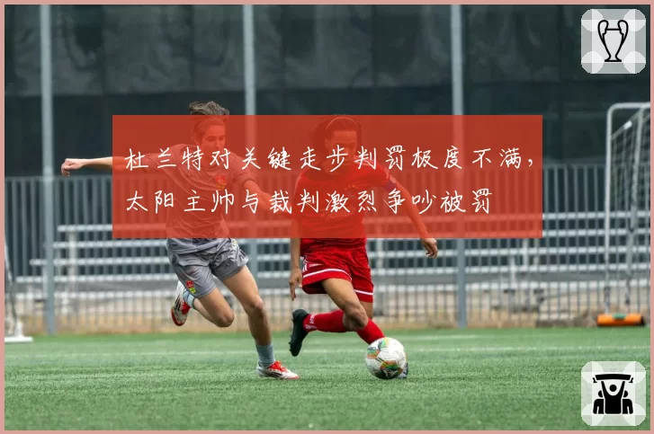 杜兰特对关键走步判罚极度不满，太阳主帅与裁判激烈争吵被罚