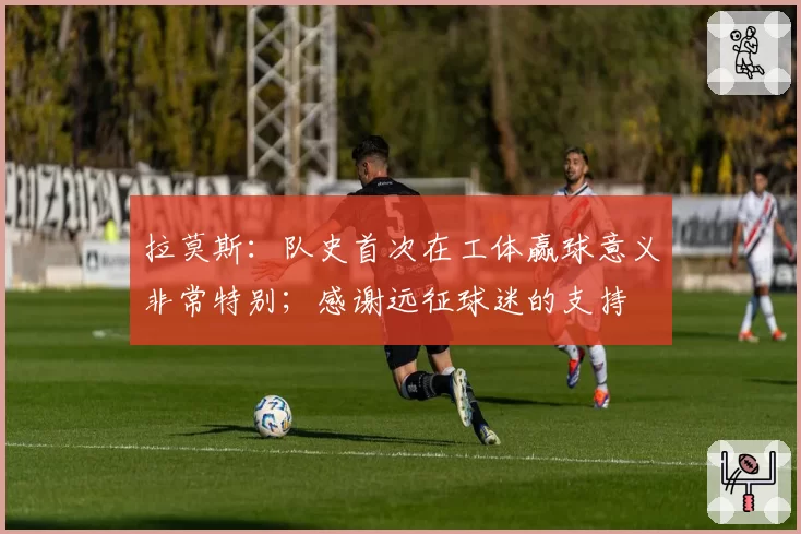 拉莫斯：队史首次在工体赢球意义非常特别；感谢远征球迷的支持